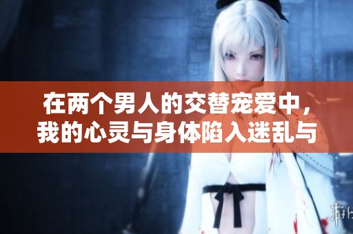在两个男人的交替宠爱中，我的心灵与身体陷入迷乱与挑战