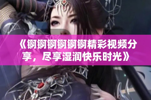《锕锕锕锕锕锕精彩视频分享，尽享湿润快乐时光》