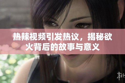 热辣视频引发热议，揭秘欲火背后的故事与意义