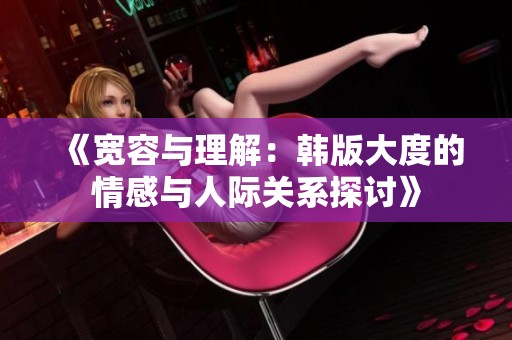 《宽容与理解：韩版大度的情感与人际关系探讨》