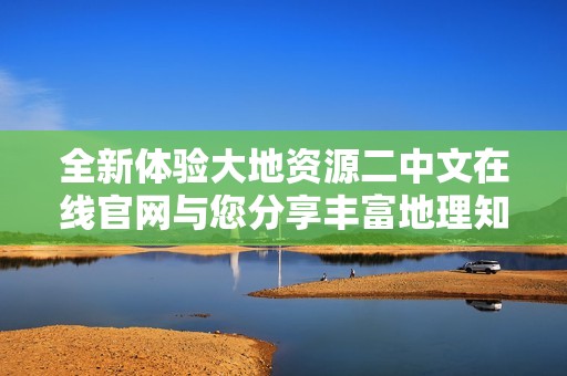 全新体验大地资源二中文在线官网与您分享丰富地理知识与资源
