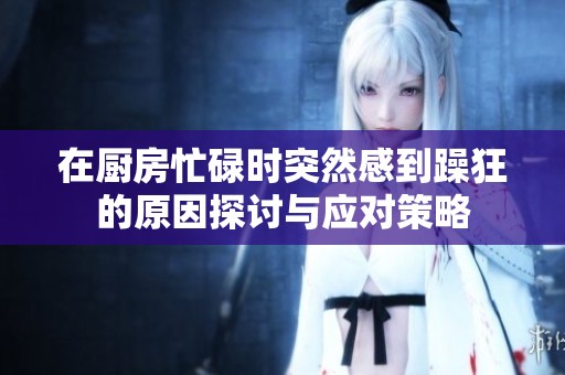 在厨房忙碌时突然感到躁狂的原因探讨与应对策略
