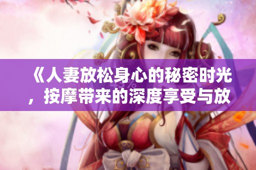 《人妻放松身心的秘密时光，按摩带来的深度享受与放松体验》