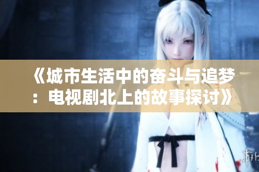 《城市生活中的奋斗与追梦：电视剧北上的故事探讨》