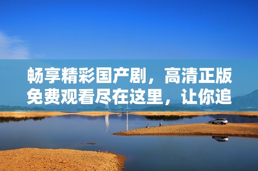 畅享精彩国产剧，高清正版免费观看尽在这里，让你追剧无忧