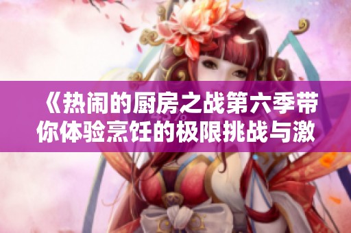《热闹的厨房之战第六季带你体验烹饪的极限挑战与激情对决》