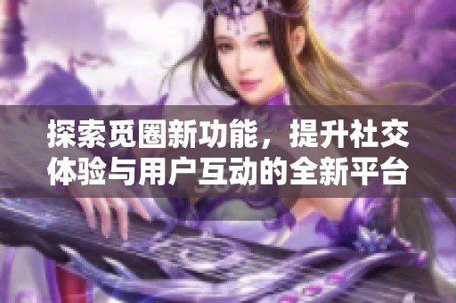 探索觅圈新功能，提升社交体验与用户互动的全新平台