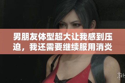 男朋友体型超大让我感到压迫，我还需要继续服用消炎药