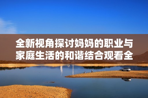 全新视角探讨妈妈的职业与家庭生活的和谐结合观看全集免费观看