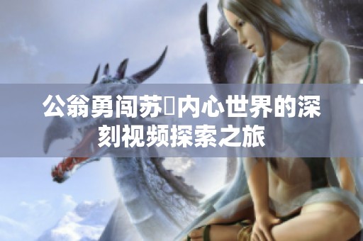 公翁勇闯苏玥内心世界的深刻视频探索之旅