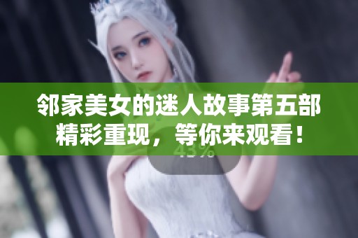 邻家美女的迷人故事第五部精彩重现，等你来观看！