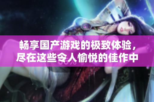 畅享国产游戏的极致体验，尽在这些令人愉悦的佳作中