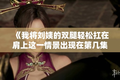 《我将刘姨的双腿轻松扛在肩上这一情景出现在第几集》