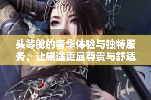头等舱的奢华体验与独特服务，让旅途更显尊贵与舒适