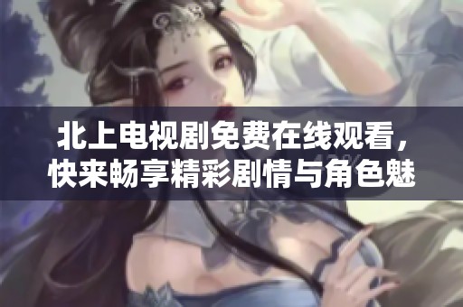 北上电视剧免费在线观看，快来畅享精彩剧情与角色魅力