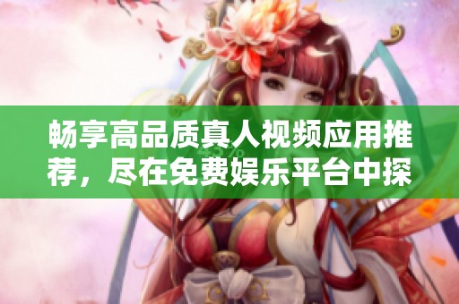 畅享高品质真人视频应用推荐，尽在免费娱乐平台中探索新视界