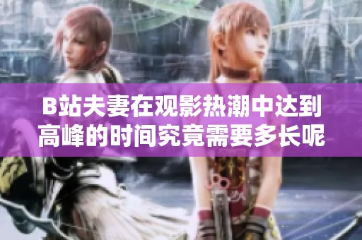 B站夫妻在观影热潮中达到高峰的时间究竟需要多长呢
