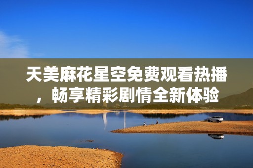 天美麻花星空免费观看热播，畅享精彩剧情全新体验