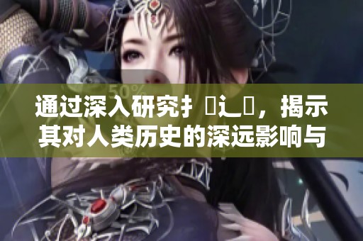 通过深入研究扌喿辶畐，揭示其对人类历史的深远影响与启示