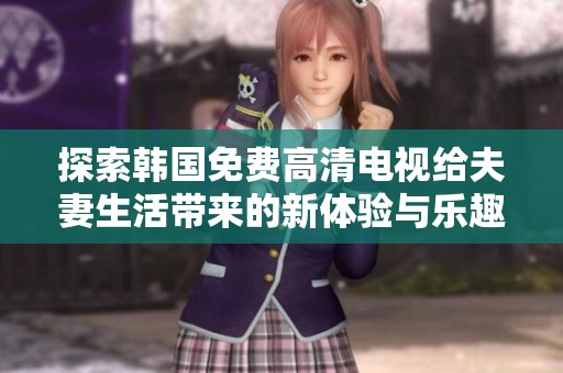 探索韩国免费高清电视给夫妻生活带来的新体验与乐趣