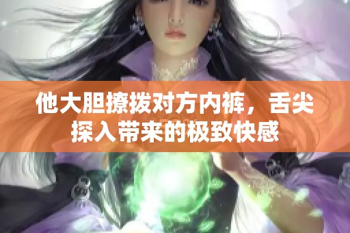 他大胆撩拨对方内裤，舌尖探入带来的极致快感