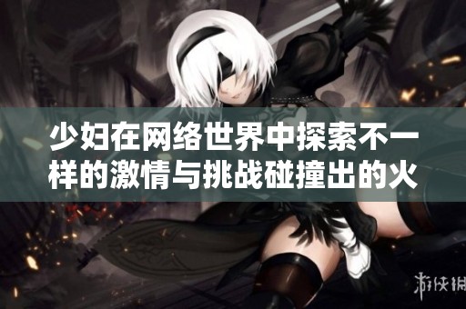 少妇在网络世界中探索不一样的激情与挑战碰撞出的火花