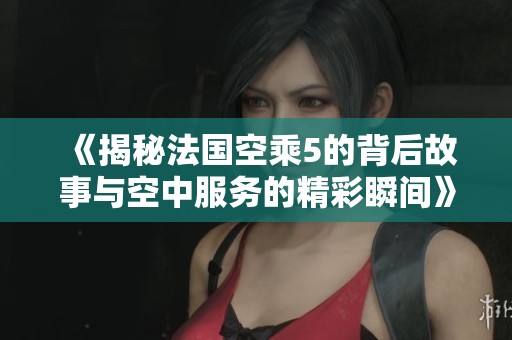 《揭秘法国空乘5的背后故事与空中服务的精彩瞬间》