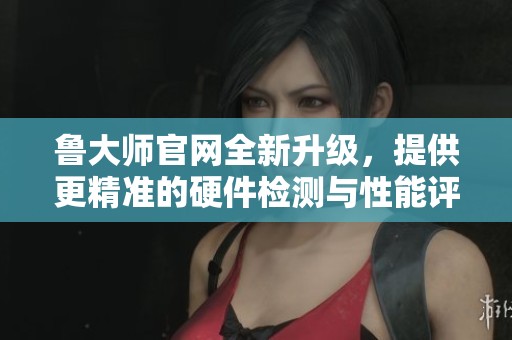 鲁大师官网全新升级，提供更精准的硬件检测与性能评测服务