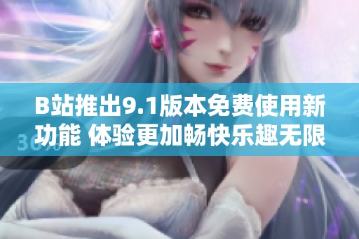 B站推出9.1版本免费使用新功能 体验更加畅快乐趣无限