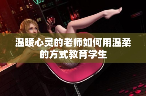 温暖心灵的老师如何用温柔的方式教育学生
