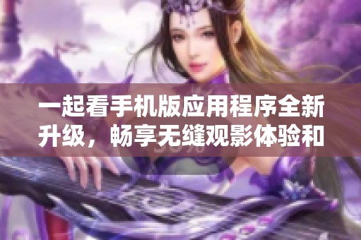 一起看手机版应用程序全新升级，畅享无缝观影体验和社交互动
