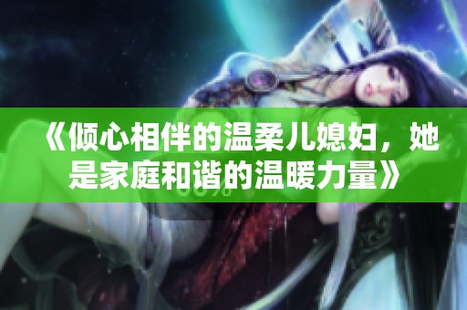 《倾心相伴的温柔儿媳妇，她是家庭和谐的温暖力量》