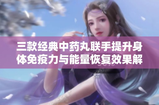 三款经典中药丸联手提升身体免疫力与能量恢复效果解析