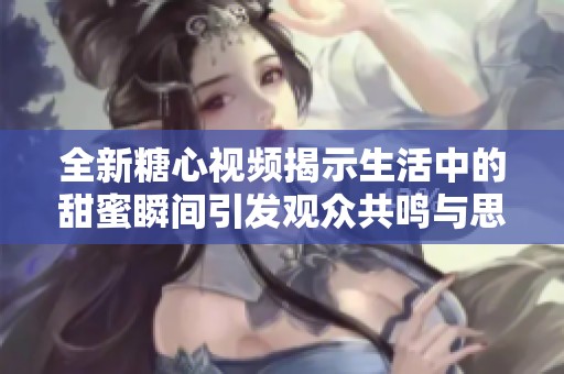 全新糖心视频揭示生活中的甜蜜瞬间引发观众共鸣与思考