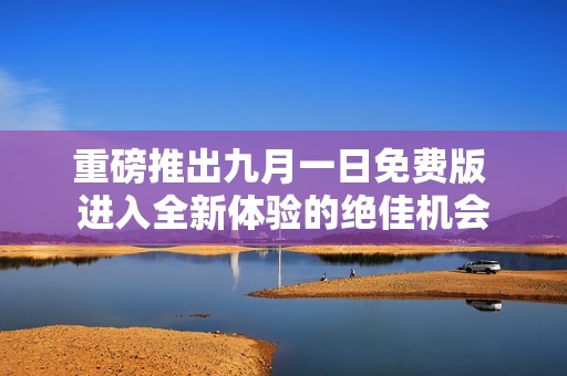 重磅推出九月一日免费版 进入全新体验的绝佳机会