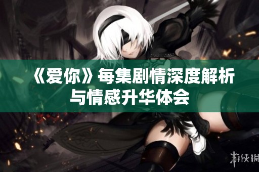 《爱你》每集剧情深度解析与情感升华体会