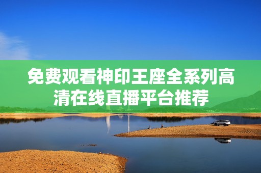 免费观看神印王座全系列高清在线直播平台推荐