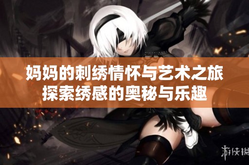 妈妈的刺绣情怀与艺术之旅探索绣感的奥秘与乐趣