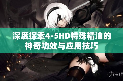 深度探索4-5HD特殊精油的神奇功效与应用技巧