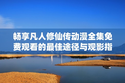 畅享凡人修仙传动漫全集免费观看的最佳途径与观影指南
