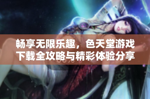 畅享无限乐趣，色天堂游戏下载全攻略与精彩体验分享