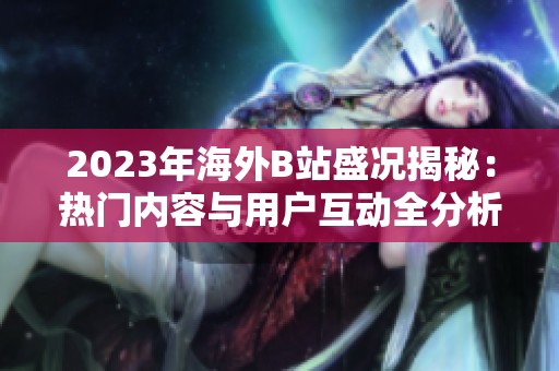 2023年海外B站盛况揭秘：热门内容与用户互动全分析