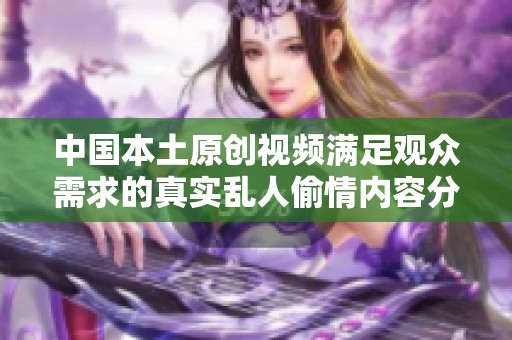 中国本土原创视频满足观众需求的真实乱人偷情内容分享