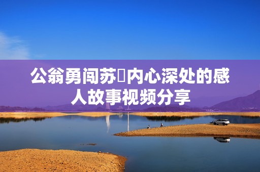 公翁勇闯苏玥内心深处的感人故事视频分享