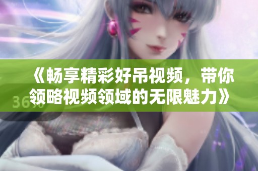 《畅享精彩好吊视频，带你领略视频领域的无限魅力》