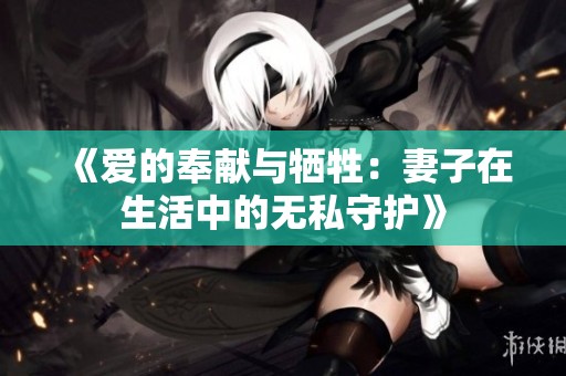 《爱的奉献与牺牲：妻子在生活中的无私守护》