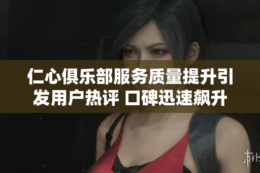 仁心俱乐部服务质量提升引发用户热评 口碑迅速飙升