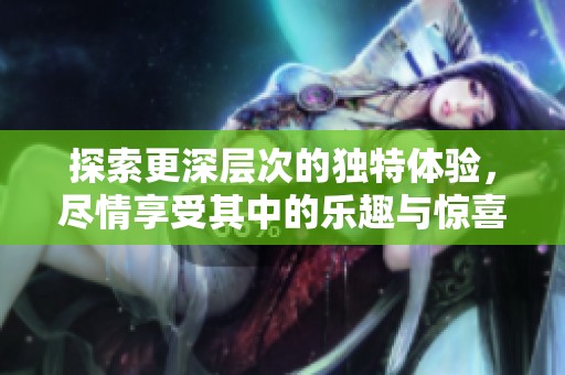探索更深层次的独特体验，尽情享受其中的乐趣与惊喜