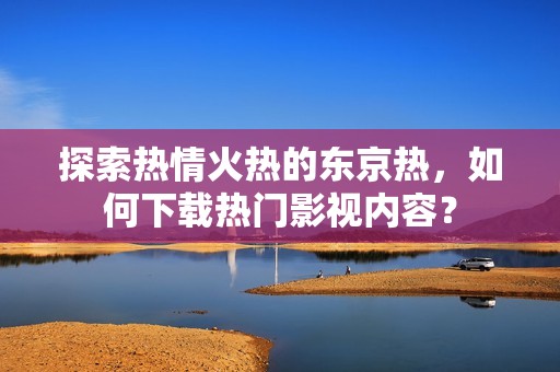 探索热情火热的东京热，如何下载热门影视内容？