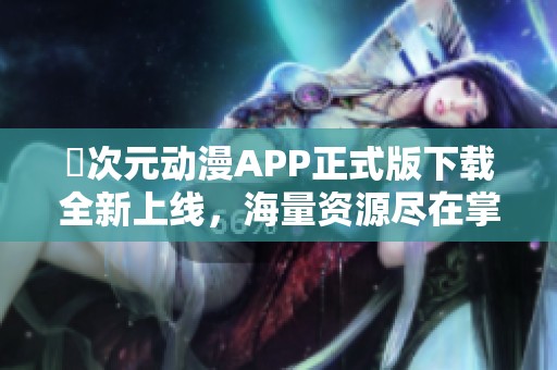 囧次元动漫APP正式版下载全新上线，海量资源尽在掌握中